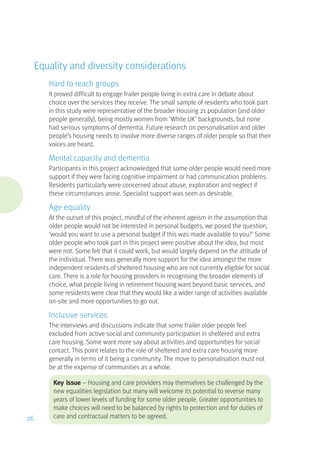 Equality and diversity considerations
Hard to reach groups
It proved difficult to engage frailer people living in extra care in debate about
choice over the services they receive. The small sample of residents who took part
in this study were representative of the broader Housing 21 population (and older
people generally), being mostly women from ‘White UK’ backgrounds, but none
had serious symptoms of dementia. Future research on personalisation and older
people’s housing needs to involve more diverse ranges of older people so that their
voices are heard.
Mental capacity and dementia
Participants in this project acknowledged that some older people would need more
support if they were facing cognitive impairment or had communication problems.
Residents particularly were concerned about abuse, exploration and neglect if
these circumstances arose. Specialist support was seen as desirable.
Age equality
At the outset of this project, mindful of the inherent ageism in the assumption that
older people would not be interested in personal budgets, we posed the question,
‘would you want to use a personal budget if this was made available to you?’ Some
older people who took part in this project were positive about the idea, but most
were not. Some felt that it could work, but would largely depend on the attitude of
the individual. There was generally more support for the idea amongst the more
independent residents of sheltered housing who are not currently eligible for social
care. There is a role for housing providers in recognising the broader elements of
choice, what people living in retirement housing want beyond basic services, and
some residents were clear that they would like a wider range of activities available
on-site and more opportunities to go out.
Inclusive services
The interviews and discussions indicate that some frailer older people feel
excluded from active social and community participation in sheltered and extra
care housing. Some want more say about activities and opportunities for social
contact. This point relates to the role of sheltered and extra care housing more
generally in terms of it being a community. The move to personalisation must not
be at the expense of communities as a whole.
Key issue – Housing and care providers may themselves be challenged by the
new equalities legislation but many will welcome its potential to reverse many
years of lower levels of funding for some older people. Greater opportunities to
make choices will need to be balanced by rights to protection and for duties of
care and contractual matters to be agreed.26
 