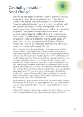 And what do older people want? Their voice has been muffled in the
debate. What comes through clearly in this work is there is little
support at the moment for personal budgets in the form of Direct
Payments, particularly in extra care where residents tend to be frailer
with higher care packages. For them, moving to extra care is the
choice. Indeed, it was challenging to engage residents of extra care in
this project. Older people often move into extra care or indeed
sheltered housing following a sudden illness or a personal trauma.
Other studies of the low uptake of Direct Payments by older people
attribute this at least partly to the fact that many older people only
come into contact with statutory services following a crisis which
makes it less likely, but not impossible, that they would want to take
control of organising and managing their care.
There is, however, support for personalisation in its broadest sense, and this is
where specialist housing providers have an important role in listening to older
people, responding to their wishes, facilitating choice, and providing services they
want and need. Housing providers may be in a prime position to offer advice and
possibly brokerage services. Whilst opinion amongst professionals interviewed for
this project was split on whether this was the right direction, residents might
approach court managers for advice on care services because they often consult
them about problems and issues. Nonetheless, residents would prefer to initially
approach family and friends, but because around three quarters of sheltered and
extra care households contain only one person, and at least a tenth are not visited
regularly by relatives23
, there may be scope for housing providers to further
develop advice services. The potential of housing providers acting as brokers
needs to be explored, in the context of how to address possible conflicts of
interest and how such a service could be funded.
Personalisation is a ‘growth industry’, but mainly at the level of rhetoric. The aims
of transforming public services and improving choice, voice and control for service
users are widely supported, but they have yet to impact significantly on many
older people.
As Denise Platt stated, “the big idea [personalisation] is right; the Government has
made resources available; it is right to be ambitious; but progress is distinctly
23
Housing 21 (unpublished) data from care and wellbeing and tenant satisfaction surveys, 2008
27
Concluding remarks –
Small Change?
 