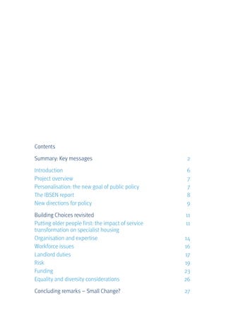 Contents
Summary: Key messages	 2
Introduction	 6
Project overview	 7
Personalisation: the new goal of public policy	 7
The IBSEN report	 8
New directions for policy	 9
Building Choices revisited	 11
Putting older people first: the impact of service 	 11
transformation on specialist housing	
Organisation and expertise	 14
Workforce issues	 16
Landlord duties	 17
Risk	 19
Funding	 23
Equality and diversity considerations	 26
Concluding remarks – Small Change?	 27
 