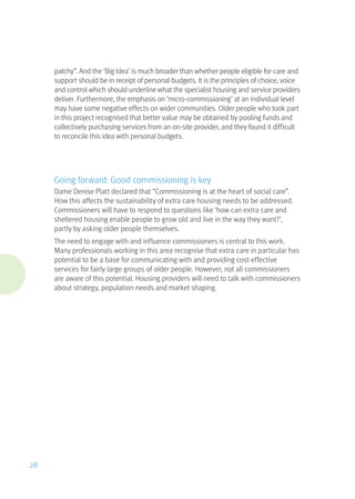patchy”. And the ‘Big Idea’ is much broader than whether people eligible for care and
support should be in receipt of personal budgets. It is the principles of choice, voice
and control which should underline what the specialist housing and service providers
deliver. Furthermore, the emphasis on ‘micro-commissioning’ at an individual level
may have some negative effects on wider communities. Older people who took part
in this project recognised that better value may be obtained by pooling funds and
collectively purchasing services from an on-site provider, and they found it difficult
to reconcile this idea with personal budgets.
Going forward: Good commissioning is key
Dame Denise Platt declared that “Commissioning is at the heart of social care”.
How this affects the sustainability of extra care housing needs to be addressed.
Commissioners will have to respond to questions like ‘how can extra care and
sheltered housing enable people to grow old and live in the way they want?’,
partly by asking older people themselves.
The need to engage with and influence commissioners is central to this work.
Many professionals working in this area recognise that extra care in particular has
potential to be a base for communicating with and providing cost-effective
services for fairly large groups of older people. However, not all commissioners
are aware of this potential. Housing providers will need to talk with commissioners
about strategy, population needs and market shaping.
28
 