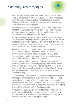 Personalisation is now the basis for social care policy and is crucial
to the government’s aim of focussing public services on what people
want. This project aimed to explore the implications of personal
(individual) budgets and the broader theme of personalisation for
specialist housing for older people.
While implementing personalisation is still in its early stages, now
is the time for specialist housing providers to get actively involved
and raise housing and care issues directly with local authority
commissioners and others within their areas.
Many commissioners know that moving into extra care is a positive
choice for many older people and that significant numbers will opt for
on site service provision, recognising it is likely to be better value for
money. A factsheet on commissioning extra care housing in an era of
personalisation will be produced later in 2009.
Round the clock, 24 hour on-site care and support are core
components of the extra care model. This should be built in to
commissioning agreements for new extra care schemes. Block
contracts (for care and support services) and personalisation are
not mutually exclusive but they are complicated.
The importance of the ‘added value’ of extra care – the sense of
community, increasing the wellbeing of people who may have been
lonely and isolated – fulfils an essential part of other policy goals
that are under the banner of personalisation. This ability of housing
and care services to contribute to social capital is also true for
sheltered housing.
The forthcoming Green Paper on social care funding, with its predicted
emphasis on prevention and re enablement, must not let specialist
housing for older people ‘wither on the vine.’ One opportunity to
ensure this does not happen may be provided by the Innovations Panel
on specialist housing proposed in the strategy for housing in an ageing
society, Lifetime Homes, Lifetime Neighbourhoods.
As housing and care providers, we need to enable commissioners
and service providers to hear the views of residents and people who
use care services, so that their attempts to meet the policy goals of
personalisation are based on what people want.
2
Summary: Key messages
 