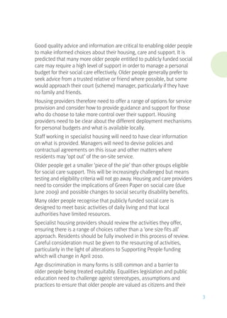 Good quality advice and information are critical to enabling older people
to make informed choices about their housing, care and support. It is
predicted that many more older people entitled to publicly funded social
care may require a high level of support in order to manage a personal
budget for their social care effectively. Older people generally prefer to
seek advice from a trusted relative or friend where possible, but some
would approach their court (scheme) manager, particularly if they have
no family and friends.
Housing providers therefore need to offer a range of options for service
provision and consider how to provide guidance and support for those
who do choose to take more control over their support. Housing
providers need to be clear about the different deployment mechanisms
for personal budgets and what is available locally.
Staff working in specialist housing will need to have clear information
on what is provided. Managers will need to devise policies and
contractual agreements on this issue and other matters where
residents may ‘opt out’ of the on-site service.
Older people get a smaller ‘piece of the pie’ than other groups eligible
for social care support. This will be increasingly challenged but means
testing and eligibility criteria will not go away. Housing and care providers
need to consider the implications of Green Paper on social care (due
June 2009) and possible changes to social security disability benefits.
Many older people recognise that publicly funded social care is
designed to meet basic activities of daily living and that local
authorities have limited resources.
Specialist housing providers should review the activities they offer,
ensuring there is a range of choices rather than a ‘one size fits all’
approach. Residents should be fully involved in this process of review.
Careful consideration must be given to the resourcing of activities,
particularly in the light of alterations to Supporting People funding
which will change in April 2010.
Age discrimination in many forms is still common and a barrier to
older people being treated equitably. Equalities legislation and public
education need to challenge ageist stereotypes, assumptions and
practices to ensure that older people are valued as citizens and their
3
 