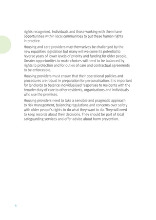 rights recognised. Individuals and those working with them have
opportunities within local communities to put these human rights
in practice.
Housing and care providers may themselves be challenged by the
new equalities legislation but many will welcome its potential to
reverse years of lower levels of priority and funding for older people.
Greater opportunities to make choices will need to be balanced by
rights to protection and for duties of care and contractual agreements
to be enforceable.
Housing providers must ensure that their operational policies and
procedures are robust in preparation for personalisation. It is important
for landlords to balance individualised responses to residents with the
broader duty of care to other residents, organisations and individuals
who use the premises.
Housing providers need to take a sensible and pragmatic approach
to risk management; balancing regulations and concerns over safety
with older people’s rights to do what they want to do. They will need
to keep records about their decisions. They should be part of local
safeguarding services and offer advice about harm prevention.
4
 