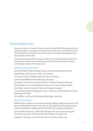 Acknowledgements
Housing 21 wishes to thank the Tenant Services Authority (TSA) for supporting this
project through an Innovation and Good Practice (IGP) grant, and the Housing LIN
at the Department of Health for its contribution to the ongoing development and
dissemination of this work.
Housing 21 would also like to thank members of the advisory group for their time
and expertise which have informed the overall direction of the project and for
commenting on drafts of this document.
Advisory group members
James Berrington, Policy Manager, Homes and Communities Agency (HCA)
David Brindle, Public Services Editor, The Guardian
Les Clarke, Director of Older People’s Services, Housing 21
Lynne Davey, Welfare Benefits Manager, Housing 21
Sarah Davis, Senior Policy & Practice Officer, Chartered Institute of Housing
Jill Manthorpe, Social Care Workforce Research Unit, King’s College London
Jane Minter, Head of Corporate Policy and Strategy, Housing 21
Jeremy Porteus, National Programme Lead – Networks, Putting People First Team,
Department of Health
Penny Wells, Care Services Development Manager, Housing 21
About the authors
Jill Manthorpe is professor of social work at King’s College London and Director of the
Social Care Workforce Research Unit. She has a background in the voluntary sector
and has researched on ageing and later life across many settings and subjects.
Sarah Vallelly is Housing 21’s Research Manager. She has ten years of research
and policy experience in the specialist older people’s housing sector.
Copyright©
Housing 21 and the Tenant Services Authority, May 2009
5
 