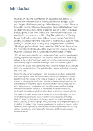 In July 2007, Housing 21 embarked on a project which set out to
explore how the mechanics of Individual (Personal) Budgets could
work in specialist housing settings. When Housing 21 started this work,
funded by the (then) Housing Corporation, Personal Budgets were just
an idea being tested in a range of settings as part of the 13 Individual
Budgets pilots. Since then, the broader theme of personalisation has
escalated in importance in public policy. The publication of ‘Putting
People First’ in December 2007 set out the government’s ambitions
and this was followed by the evaluation of the Individual Budgets Pilots
(IBSEN) in October 2008. In early 2009 the government published
“Working together – Public Services on Your Side” with a foreword by
the Prime Minister that outlined the government’s vision of the future
shape of social care and the whole spectrum of public services:
“This will mean personalised services and greater choice – with personal budgets
helping people choose the specific care they most need, education and training
tailored to the needs of individuals, police services that respond to local priorities
set in monthly neighbourhood beat meetings rather than national targets.” 1
Of course, this project took place during major economic changes. It is too early to
fully understand the impact of the global banking collapse on funding for housing
and social care.
Whilst the values of personalisation – with its emphasis on choice and control –
may be unarguable, there are many issues to address and questions to answer;
possibly more than existed at the outset of this piece of work. This report is an
attempt to bring together the findings, learning and outstanding issues from the
different components of this project. It outlines what we have learned, from the
wider literature on personalisation, from consulting professionals and policy
makers who have been architects of new models of service delivery, and,
significantly from older people themselves, living in retirement housing settings.
This report starts with an overview of the key literature and changing policy and
returns to the questions and issues raised in Housing 21’s original ‘Building
Choices’2
report published in 2008 that was based on a stakeholder workshop
held in late 2007. It aims to highlight what (if anything) has changed at the practical
level of service delivery, how housing providers can be involved in changes for the
better and, most significantly, how the views of older people in specialist housing
settings can influence what happens for themselves and their successors as
tenants or owners.
1
Cabinet Office (2009) Working Together: Public Services on your side, HMSO, London
2
Vallelly S, (2008) Building Choices: personal budgets and older people’s housing – broadening the debate, Housing 21, London
6
Introduction
 