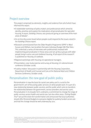 Project overview
This project comprised six elements; insights and evidence from all of which have
informed this report:
•	A stakeholder workshop of policy makers and professionals which aimed to
identify, prioritise and explore the implications of personalisation for specialist
housing. A report, Building Choices, was produced giving an overview of the main
areas of debate3
.
•	An on-line discussion board where people could respond to the issues raised in
the Building Choices report.
•	Research commissioned from the Older People’s Programme (OPP)4
in West
Sussex and Oldham; two localities that were Individual Budget (IB) Pilot Sites.
This undertook a series of interviews with professionals involved with
implementing personalisation in these areas and set up focus groups with older
people living in extra care and sheltered housing. A full report of the research5
is published on Housing 21’s website.
•	Regional workshops with Housing 21’s operational managers.
•	Presentation, case study exercise and survey at Housing 21’s national tenant
conference (October 2008).
•	A policy makers’ discussion in partnership with the Housing Corporation,
Department of Health and Counsel and Care at the National Adult and Children
Services Conference, October 2008.
Personalisation: the new goal of public policy
Personalisation is now the basis for social care policy and is crucial to the
government’s aim of focussing public services on what people want. It is part of a
new relationship between public services and the public which aims to transform
the relationship between the government, service providers and service users.
Personalisation in its broader form underpins a commitment to change the range of
public services across health and social care, but also other areas. Putting People
First6
set out the vision for transformation and announced that local authorities
should offer Personal Budgets to everyone eligible for publicly funded social care
and that this change should be well underway by 2011.
3
Vallelly S, (2008) op cit – for more information and glossary of terminology download report from: http://www.housing21.co.uk/downloads/Personal_Budgets_Report.pdf
4
The Older People’s Programme (OPP) works with local, regional and national partners across the UK to improve services for older people. They influence policy and share
learning to promote good practice.
5
Macadam A et al (2009) Personal Budgets, personalisation and older people’s housing IGP Project Fieldwork Report, Housing 21, London. See www.housing21.co.uk
6
DH, December 2007, “Putting People First: A shared vision and commitment to the transformation of adult social care”, London
7
 