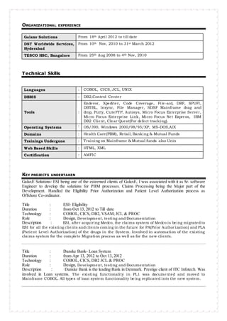 ORGANIZATIONAL EXPERIENCE
Galaxe Solutions From 18th April 2012 to till date
DST Worldwide Services,
Hyderabad
From 10th Nov, 2010 to 31st March 2012
TESCO HSC, Bangalore From 25th Aug 2008 to 4th Nov, 2010
Technical Skills
Languages : COBOL, CICS, JCL, UNIX
DBMS : DB2,Control Center
Tools :
Endevor, Xpediter, Code Coverage, File-aid, DRF, SPUFI,
DBTBL, Insync, File Manager, SDSF Mainframe drag and
drop, Putty, CuteFTP, Autosys, Micro Focus Enterprise Server,
Micro Focus Enterprise Link, Micro Focus Net Express, IBM
DB2 Client, Clear Quest(For defect tracking).
Operating Systems : OS/390, Windows 2000/98/95/XP, MS-DOS,AIX
Domains : Health Care(PBM), Retail, Banking & Mutual Funds
Trainings Undergone : Training on Mainframe & Mutual funds also Unix
Web Based Skills : HTML, XML
Certification : AMFIC
KEY PROJECTS UNDERTAKEN
GalaxE Solutions: ESI being one of the esteemed clients of GalaxE, I was associated with it as Sr. software
Engineer to develop the solutions for PBM processes. Claims Processing being the Major part of the
Development. Handled the Eligibility Prior Authorization and Patient Level Authorization process as
Offshore Co-ordinator.
Title : ESI- Eligibility
Duration : from Oct 13, 2012 to Till date
Technology : COBOL, CICS, DB2, VSAM, JCL & PROC
Role : Design, Development, testing and Documentation
Description : ESI, after acquiring Medco, the claims system of Medco is being migrated to
ESI for all the existing clients andclients coming in the future for PA(Prior Authorization) and PLA
(Patient Level Authorization) of the drugs in the System. Involved in automation of the existing
claims system for the complete Migration process as well as for the new clients.
Title : Danske Bank- Loan System
Duration : from Apr 13, 2012 to Oct 13, 2012
Technology : COBOL, CICS, DB2 JCL & PROC
Role : Design, Development, testing and Documentation
Description : Danske Bank is the leading Bank in Denmark. Prestige client of ITC Infotech. Was
involved in Loan systems. The existing functionality in PL1 was documented and moved to
Mainframe COBOL. All types of loan system functionality being replicated into the new system.
 