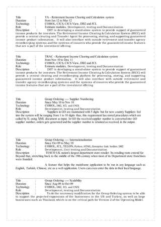 Title : TA - Retirement Income Clearing and Calculation system
Duration : from Jan 12 to Mar 12
Technology : COBOL, CICS, CICS View, DB2 and JCL
Role : Estimate modules, Development, testing and Documentation
Description : DST is developing a stand-alone system to provide support of guaranteed
income products for investors. The Retirement Income Clearing & Calculation System (RICC) will
provide a central clearing and Transfer Agent for processing, storing, and supporting guaranteed
income product information. It will also interface with outside retirement and transfer agency
recordkeeping systems and the systems of insurers who provide the guaranteed income features
that are a part of the investment offering
Title : TRAC - Retirement Income Clearing and Calculation system
Duration : from Nov 10 to Dec 11
Technology : COBOL, CICS, CICS View, DB2 and JCL
Role : Estimate modules, Development, testing and Documentation
Description : DST is developing a stand-alone system to provide support of guaranteed
income products for investors. The Retirement Income Clearing & Calculation System (RICC) will
provide a central clearing and recordkeeping platform for processing, storing, and supporting
guaranteed income product information. It will also interface with outside retirement and
transfer agency recordkeeping systems and the systems of insurers who provide the guaranteed
income features that are a part of the investment offering
Title : Group Ordering ---- Supplier Numbering
Duration : Since May 10 to Nov 10
Technology : COBOL, DB2, JCL and UNIX
Role : Development, testing and Documentation
Description : Suppliers in GO are maintained with 5 digits but for new country Suppliers fed
into the system will be ranging from 1 to 10 digits thus, this requirement has stored procedures which are
called by IL using XML document as input. In GO the received supplier number is converted into GO
supplier number, orders gets generated and the supplier number is retained as received, in the output.
Title : Group Ordering ---- Internationalization
Duration : Since Oct 09 to May 10
Technology : COBOL, JCL, TELON, Python, HTML, Enterprise Link builder, DB2
Role : Development, Unit testing and Documentation
Description : TESCO UK nation's largest department store retailer. Its retailing roots extend far
Beyond that, stretching back to the middle of the 19th century when most of its Department store franchises
were founded.
A feature that helps the mainframe application to be run in any language such as
English, Turkish, Chinese, etc as a web application. Users can even enter the data in their local language.
Title : Group Ordering ---- Scalability
Duration : Since Aug 09 to Oct 09
Technology : COBOL, DB2, JCL and UNIX
Role : Development, testing and Documentation
Description : To do the necessary modification for the Group Ordering system to be able
to support the projected expansions of the businesses in the US and Turkey, as well as large
businesses such as Thailand, which is on the critical path for Version 2 of the Operating Model.
 