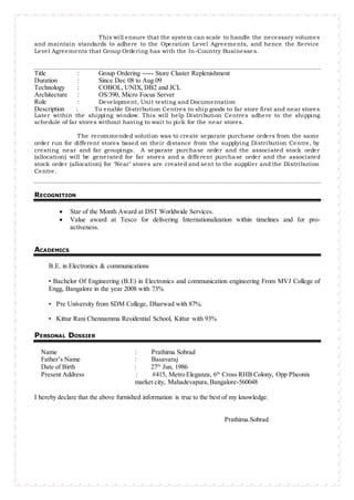 This will ensure that the system can scale to handle the necessary volumes
and maintain standards to adhere to the Operation Level Agreements, and hence the Service
Level Agreements that Group Ordering has with the In-Country Businesses.
Title : Group Ordering ----- Store Cluster Replenishment
Duration : Since Dec 08 to Aug 09
Technology : COBOL, UNIX, DB2 and JCL
Architecture : OS/390, Micro Focus Server
Role : Development, Unit testing and Documentation
Description : To enable Distribution Centres to ship goods to far store first and near stores
Later within the shipping window. This will help Distribution Centres adhere to the shipping
schedule of far stores without having to wait to pick for the near stores.
The recommended solution was to create separate purchase orders from the same
order run for different stores based on their distance from the supplying Distribution Centre, by
creating near and far groupings. A separate purchase order and the associated stock order
(allocation) will be generated for far stores and a different purchase order and the associated
stock order (allocation) for ‘Near’ stores are created and sent to the supplier and the Distribution
Centre.
RECOGNITION
 Star of the Month Award at DST Worldwide Services.
 Value award at Tesco for delivering Internationalization within timelines and for pro-
activeness.
ACADEMICS
B.E. in Electronics & communications
• Bachelor Of Engineering (B.E) in Electronics and communication engineering From MVJ College of
Engg, Bangalore in the year 2008 with 73%
• Pre University from SDM College, Dharwad with 87%.
• Kittur Rani Chennamma Residential School, Kittur with 93%
PERSONAL DOSSIER
Name : Prathima Sobrad
Father’s Name : Basavaraj
Date of Birth : 27th
Jun, 1986
Present Address : #415, Metro Eleganza, 6th
Cross RHB Colony, Opp Pheonix
market city, Mahadevapura,Bangalore-560048
I hereby declare that the above furnished information is true to the best of my knowledge.
Prathima.Sobrad
 
