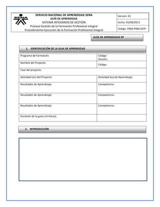 SERVICIO NACIONAL DE APRENDIZAJE SENA
GUÍA DE APRENDIZAJE
SISTEMA INTEGRADO DE GESTIÓN
Proceso Gestión de la Formación Profesional Integral
Procedimiento Ejecución de la Formación Profesional Integral
Versión: 01
Fecha: 01/04/2013
Código: F004-P006-GFPI
Programa de Formación: Código:
Versión:
Nombre del Proyecto:
Código:
Fase del proyecto:
Actividad (es) del Proyecto: Actividad (es) de Aprendizaje:
Resultados de Aprendizaje: Competencia:
Resultados de Aprendizaje: Competencia:
Resultados de Aprendizaje: Competencia:
Duración de la guía ( en horas):
GUÍA DE APRENDIZAJE Nº
1. IDENTIFICACIÓN DE LA GUIA DE APRENDIZAJE
2. INTRODUCCIÓN
 