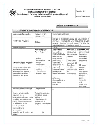 SERVICIO NACIONAL DE APRENDIZAJE SENA
SISTEMA INTEGRADO DE GESTIÓN
Procedimiento Ejecución de la Formación Profesional Integral
GUÍA DE APRENDIZAJE
Versión:02
Código:GFPI-F-019
Página 1 de9
Programa de Formación: Código:228185
Versión: 101
TECNICO EN SISTEMAS
Nombre del Proyecto:
Código:
DISEÑO E IMPLEMENTACION DE SOLUCIONES A
CENTROS EDUCATIVOS Y/O PEQUEÑAS PYMES
BASADOS EN CONCEPTOS TELEMATICOS, REDES Y
MANTENIMIENTO DE COMPUTADORES
Fase del proyecto: ANALISIS
Actividad (es) del Proyecto:
Diseñar una encuesta que
permita determinar las
necesidades de soporte y
soluciones que tiene la
comunidad del sector.
Actividad (es) de
Aprendizaje:
-Utilizar
herramientas de
trabajo
colaborativo.
- Crear redes
sociales.
- Participar en
redes sociales
Ambiente de
formación:
ESCENARIO(Aula,
Laboratorio,
taller,unidad
productiva) y
elementosy
condicionesde
seguridad
industrial,salud
ocupacional y
medioambiente.
ATDA con
Computadores y
conectividad
Internet
MATERIALES DE FORMACIÓN
DEVOLUTIVO
(Herramienta-
equipo)
Computador:
Memoria 2 GB,
Disco Duro
160 GB,
Procesador 2.0
Ghz,
herramientas.
CONSUMIBLE
(unidades
empleadas
durante el
programa)
CD, guías,
lápices,
esferos,
marcadores,
borradores,
hojas de
papel,
memorias
USB,
correctores,
fotocopias.
Resultadosde Aprendizaje:
Obtener la información
requerida por su
especialidad utilizando redes
sociales y herramientas de
trabajo colaborativo según
las tendencias de las
tecnologías de la
información y la
comunicación.
Competencia:
Aplicar herramientas
ofimáticas, redes
sociales y
colaborativas de
acuerdo con el
proyecto a desarrollar
22
Duración de la guía ( en
horas):
50
GUÍADE APRENDIZAJE Nº 2
1. IDENTIFICACIÓNDE LA GUIADE APRENDIZAJE
 