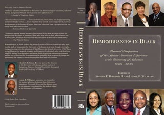 rEmEmbrancEsinblack
robinson
and
Williams
arkansas
EditEd by
cHarlEs f. robinson ii and lonniE r. Williams
rEmEmbrancEs in black
Personal Perspectives
of the African American Experience
at the University of Arkansas
1940s - 2000s
tHE univErsity of arkansas PrEss
fayEttEvillE
“Makes a valuable contribution to the history of American higher education, Arkansas
history, and general African American and civil rights history.”
—Journal of Southern History
“An extraordinary volume. . . . Taken individually, these stories are deeply interesting
and astonishingly varied. . . .Taken together they provide a meaningful look at critical
developments in the history of higher American education from a perspective that has
rarely been taken into account.”
—Arkansas Historical Quarterly
“Presents a searing, honest account of university life by those so often at both the
margins and the center of attention, those who may revel in their achievements but,
in many cases, still bear the scars from the years spent at their not-so-alma mater.”
—Oral History Review
Remembrances in Black gathers the personal stories of African Americans who were
faculty, staff, or students at the University of Arkansas as it went through civil rights
changes starting with the admission of Silas Hunt to the School of Law in 1948. These
stories illustrate the anguish, struggle, and triumph of individuals who had their lives
indelibly marked by experiences navigating both the evolving campus environment
and the city of Fayetteville, demonstrating the painfully slow progress of change and
questioning the extent to which desegregation has been fully realized.
Charles F. Robinson II is vice provost for diversity
at the University of Arkansas and the author of
Dangerous Liaisons: Sex and Love in the Segregated
South and Forsaking All Others.
COVER DESIGN: Katy Henriksen
Lonnie R. Williams is associate vice chancellor
for student affairs at Arkansas State University,
Jonesboro. Previously he served for thirteen years
as the assistant vice chancellor for student affairs
at the University of Arkansas.
Education / african amErican History
 
