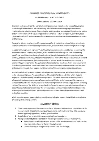 CURRICULAR EXPECTATION FROMSCIENCE SUBJECTS
IN UPPER PRIMARY SCHOOL STUDENTS
DRAFTED BY MS. GEETIKA SALUJA
Science isunderstandingof the worldbybuildingconceptual modelsonthe basesof developing
skillsthroughobservationof the surroundingsandconnectsitto meaningful patternsandin
relationstointeractwithnature. Asan educatorwe are workingtowardsevolvingalearningprocess
and an environmentwhichwouldempowerthe learnersas – future competent,confidentglobal
citizenswithscientificacumenengagedinnew researchpromotingsustainable development,peace
and harmony.
Our goal as Science teacheristo offeropportunitiesforall studentstogainsufficientschoolingin
science,sothattheybecome betterproblemsolvers,critical thinkersandinquiringhumanbeings.
In Upperprimarygradesi. e grades VI,VI,VII,VIII greateremphasisshouldbe laidonlearningthe
processof science. Science,asa process,startswithstudentslearningskillssuchasobserving,
classifying,predicting,inferring,andhypothesizing.Italsoincludesscientificcreasoning,critical
thinking,anddecisionmaking.The combinationof these skillswithinthe science curriculumcontent
enablesstudentstodeveloptheirunderstandingof science.While these skillsare notunique to
science,theyare importantinthe applicationof science tonew situations.There isnouniversal list
of scientificprocessskills.Those identifiedinthiscurriculumare notintendedtobe alinearscope
and sequence;instead,theysuggestmultiple waysinwhichlearningscience canbe explored.
At each grade level,new processesare introducedandthenreinforcedwiththe curriculumcontent
inthe subsequentgrades.Processskillsare bestlearnedinhands-onactivitieswhere students
engage ina problem-solvingtaskwhiledoingscience. The hands-onmodel of learningscience
allowsstudentstoconstructmeaningfulconnectionswithinthe brain.Inyoungchildren,process
skillscanbe foundinthe natural practice of manipulatingmaterialswhile askingquestionsandbeing
curious.The namesof the skillscanbe usedandreinforcedbyteachersasstudentsuse andlearnto
applythese skillstoscience activities.The science processnameswill become familiartostudents,
enablingthemtouse the correct vocabularywhentheyexplaintheirinvolvementinscience and
technologyinquiries.
While planninglessonspleasetake intoconsiderationfollowingaspectsthatwill helpindeveloping
processingskillsamonglearners:
COMPETANCY DOMAIN
1. Observation, Hypothesisformulation;designof apparatusorexperiment totesthypothesis,
measurement,datacollectionusingvarioustool andanalysis,interpretingdata,approving
and disapprovinghypothesis, makinggeneralizations.
2. Knowledgeof use of scientificinstruments,toolsandprocedures
3. Posingquestionsbyteachersandstudentsaskingquestionsleadingtoinvestigation.
 Be explicitaboutwhatyouwanta studenttodo.Sequence questions/topicssothat
newmaterial isrelatedtothatpreviouslylearned.
 Lead torecollector recognitionof science factsandconcepts
 