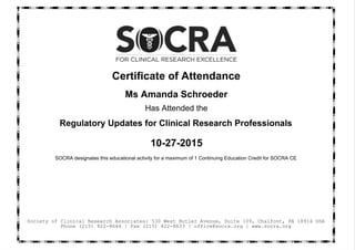 Certificate of Attendance
Ms Amanda Schroeder
Has Attended the
Regulatory Updates for Clinical Research Professionals
10-27-2015
SOCRA designates this educational activity for a maximum of 1 Continuing Education Credit for SOCRA CE
Society of Clinical Research Associates: 530 West Butler Avenue, Suite 109, Chalfont, PA 18914 USA
Phone (215) 822-8644 | Fax (215) 822-8633 | office@socra.org | www.socra.org
 