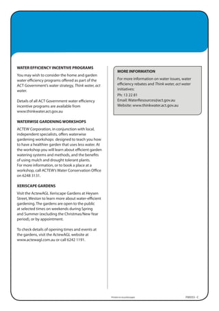 WATER EFFICIENCY INCENTIVE PROGRAMS
                                                            MORE INFORMATION
You may wish to consider the home and garden
water efficiency programs offered as part of the            For more information on water issues, water
ACT Government’s water strategy, Think water, act           efficiency rebates and Think water, act water
water.                                                      initiatives:
                                                            Ph: 13 22 81
Details of all ACT Government water efficiency              Email: WaterResources@act.gov.au
incentive programs are available from                       Website: www.thinkwater.act.gov.au
www.thinkwater.act.gov.au

WATERWISE GARDENING WORKSHOPS
ACTEW Corporation, in conjunction with local,
independent specialists, offers waterwise
gardening workshops designed to teach you how
to have a healthier garden that uses less water. At
the workshop you will learn about efficient garden
watering systems and methods, and the benefits
of using mulch and drought tolerant plants.
For more information, or to book a place at a
workshop, call ACTEW’s Water Conservation Office
on 6248 3131.

XERISCAPE GARDENS
Visit the ActewAGL Xeriscape Gardens at Heysen
Street, Weston to learn more about water-efficient
gardening. The gardens are open to the public
at selected times on weekends during Spring
and Summer (excluding the Christmas/New Year
period), or by appointment.

To check details of opening times and events at
the gardens, visit the ActewAGL website at
www.actewagl.com.au or call 6242 1191.




                                                      Printed on recycled paper                      F00553 - C
 