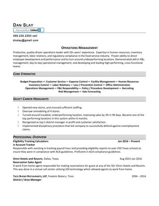 DAN SLAY
469.235.2293 cell
dnslay@gmail.com
OPERATIONS MANAGEMENT
Productive, quality-driven operations leader with 20+ years’ experience. Expertise in human resources, inventory
management, labor relations, and regulatory compliance in the food service industry. Proven ability to direct
employee development and performance and to turn around underperforming locations. Demonstrated skill in P&L
management, day-to-day operational management, and developing and leading high-performing, cross-functional
teams.
CORE STRENGTHS
Budget Preparation ─ Customer Service ─ Expense Control ─ Facility Management ─ Human Resources
Inventory Control ─ Labor Relations ─ Loss / Prevention Control ─ Office Administration
Operations Management ─ P&L Responsibility ─ Policy / Procedure Development ─ Recruiting
Risk Management ─ Sale Forecasting
SELECT CAREER HIGHLIGHTS
 Opened new stores, and ensured sufficient staffing.
 Oversaw remodeling of 4 stores.
 Turned around troubled, underperforming location, improving sales by 3% in 90 days. Became one of the
top performing locations in this system within 6 months.
 Recognized as top 5 district manager in profit and customer satisfaction.
 Implemented disciplinary procedure that led company to successfully defend against unemployment
claims.
PROFESSIONAL OVERVIEW
Eligibility Tracking Calculators Jan 2016 – Present
Jr Account Tracker
Responsible with assisting in tracking payroll hour and providing eligibility reports to over 250 Texas schools to
insure they were in compliance with ACA guidelines. Proficient in ACA compliance guidelines.
Omni Hotels and Resorts, Dallas, Texas Aug 2015-Jan 2016
Reservation Sales Agent
A work from home agent responsible for making reservations for guest at any of the 50+ Omni Hotels and Resorts.
This was done in a virtual call center utilizing VDI technology which allowed agents to work from home.
TACO BUENO RESTAURANTS, LLP, FARMERS BRANCH, TEXAS 1994 – 2014
District / Area Manager
 