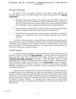 12-12796-reg      Doc 104     Filed 09/24/12 Entered 09/24/12 20:14:51            Main Document
                                                   Pg 10 of 29


         The April 22 Transactions

                On April 22, 2012, the boards of directors of the Debtor, Fletcher Delaware and
         Arbitrage adopted a series of resolutions approving the following transactions (the “April 22
         Transactions”):

                    The Debtor repurchased a majority of its common stock from Fletcher Delaware by
                     delivering assets valued by the Debtor at approximately $44.1 million, comprised of
                     cash of $2.2 million and various securities valued at $41.9 million (which are listed as
                     part of the Debtor’s response to Statement Question 10(a)), to Fletcher Delaware;

                    Fletcher Delaware accepted the $44.1 million of cash and securities from the Debtor
                     and delivered shares of purportedly equal value back to the Debtor; and

                    Fletcher Delaware then transferred its remaining shares in the Debtor to Arbitrage in
                     exchange for a purportedly equal value of Fletcher Delaware shares held by
                     Arbitrage.

                 The Debtor has been advised by its former Bermuda counsel that the purported transfer of
         Fletcher Delaware’s shares of the Debtor to Arbitrage was not recorded in the Debtor’s Register
         of Members, and accordingly, Fletcher Delaware continues to hold legal title to 100% of the
         shares in the Debtor. For this reason, among others, the validity and ownership implications of
         the April 22 Transactions are subject to dispute.

         The AHC5 Transfers

                 In connection with the acquisition of certain assets from an affiliate of UCBI by Fletcher
         Delaware, on April 30, 2010 (the “UCBI Transaction”), the Debtor entered into a guaranty and
         pledge agreement with AHC5 (as borrower) and Fletcher Delaware (as guarantor) (the
         “Guaranty and Pledge Agreement”), pursuant to which the Debtor agreed to pledge
         approximately $15.6 million in marketable securities on behalf of AHC5 as collateral to secure
         certain obligations of AHC5 and its subsidiaries (the “Carrying Costs”) under the definitive
         agreements for the UCBI Transaction. Pursuant to the terms of the Guaranty and Pledge
         Agreement, the pledged securities were transferred to accounts controlled by UCBI and utilized
         to fund the Carrying Costs.

                 During the period subsequent to the execution of the Guaranty and Pledge Agreement,
         the pledged securities were substantially converted to cash and portions of that cash have been
         utilized to fund the Carrying Costs under the UCBI Transaction for the benefit of AHC5 and its
         subsidiaries. Prior to the Petition Date, the Debtor’s historical accounting practice was to record
         periodic funding of the Carrying Costs from the UCBI accounts as redemptions of shares held in
         the Debtor by Fletcher Delaware. As described above, during the Look Back Period,
         approximately $8.5 million was redeemed from the Debtor in connection with the funding of the
         Carrying Costs.




01:12547781.9 

                                                         -9-
 