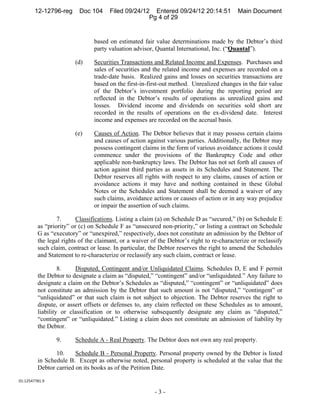 12-12796-reg      Doc 104     Filed 09/24/12 Entered 09/24/12 20:14:51            Main Document
                                                    Pg 4 of 29


                                based on estimated fair value determinations made by the Debtor’s third
                                party valuation advisor, Quantal International, Inc. (“Quantal”).

                        (d)     Securities Transactions and Related Income and Expenses. Purchases and
                                sales of securities and the related income and expenses are recorded on a
                                trade-date basis. Realized gains and losses on securities transactions are
                                based on the first-in-first-out method. Unrealized changes in the fair value
                                of the Debtor’s investment portfolio during the reporting period are
                                reflected in the Debtor’s results of operations as unrealized gains and
                                losses. Dividend income and dividends on securities sold short are
                                recorded in the results of operations on the ex-dividend date. Interest
                                income and expenses are recorded on the accrual basis.

                        (e)     Causes of Action. The Debtor believes that it may possess certain claims
                                and causes of action against various parties. Additionally, the Debtor may
                                possess contingent claims in the form of various avoidance actions it could
                                commence under the provisions of the Bankruptcy Code and other
                                applicable non-bankruptcy laws. The Debtor has not set forth all causes of
                                action against third parties as assets in its Schedules and Statement. The
                                Debtor reserves all rights with respect to any claims, causes of action or
                                avoidance actions it may have and nothing contained in these Global
                                Notes or the Schedules and Statement shall be deemed a waiver of any
                                such claims, avoidance actions or causes of action or in any way prejudice
                                or impair the assertion of such claims.

                 7.      Classifications. Listing a claim (a) on Schedule D as “secured,” (b) on Schedule E
         as “priority” or (c) on Schedule F as “unsecured non-priority,” or listing a contract on Schedule
         G as “executory” or “unexpired,” respectively, does not constitute an admission by the Debtor of
         the legal rights of the claimant, or a waiver of the Debtor’s right to re-characterize or reclassify
         such claim, contract or lease. In particular, the Debtor reserves the right to amend the Schedules
         and Statement to re-characterize or reclassify any such claim, contract or lease.

                  8.    Disputed, Contingent and/or Unliquidated Claims. Schedules D, E and F permit
         the Debtor to designate a claim as “disputed,” “contingent” and/or “unliquidated.” Any failure to
         designate a claim on the Debtor’s Schedules as “disputed,” “contingent” or “unliquidated” does
         not constitute an admission by the Debtor that such amount is not “disputed,” “contingent” or
         “unliquidated” or that such claim is not subject to objection. The Debtor reserves the right to
         dispute, or assert offsets or defenses to, any claim reflected on these Schedules as to amount,
         liability or classification or to otherwise subsequently designate any claim as “disputed,”
         “contingent” or “unliquidated.” Listing a claim does not constitute an admission of liability by
         the Debtor.

                 9.     Schedule A - Real Property. The Debtor does not own any real property.

                10.     Schedule B - Personal Property. Personal property owned by the Debtor is listed
         in Schedule B. Except as otherwise noted, personal property is scheduled at the value that the
         Debtor carried on its books as of the Petition Date.

01:12547781.9 

                                                        -3-
 