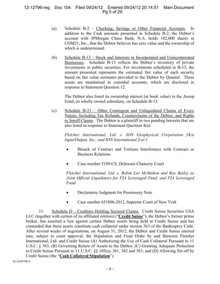 12-12796-reg     Doc 104      Filed 09/24/12 Entered 09/24/12 20:14:51           Main Document
                                                    Pg 5 of 29


                        (a)    Schedule B-2 – Checking, Savings or Other Financial Accounts. In
                               addition to the Cash amounts presented in Schedule B-2, the Debtor’s
                               account with JPMorgan Chase Bank, N.A. holds 182,000 shares in
                               COM21, Inc., that the Debtor believes has zero value and the ownership of
                               which is undetermined.

                        (b)    Schedule B-13 – Stock and Interests in Incorporated and Unincorporated
                               Businesses. Schedule B-13 reflects the Debtor’s inventory of private
                               investments in public securities. For investments scheduled in B-13, the
                               amount presented represents the estimated fair value of each security
                               based on fair value estimates provided to the Debtor by Quantal. These
                               assets are maintained in custodial accounts, which are disclosed in
                               response to Statement Question 12.

                               The Debtor also listed its ownership interest (at book value) in the Aesop
                               Fund, its wholly owned subsidiary, on Schedule B-13.

                        (c)    Schedule B-21 – Other Contingent and Unliquidated Claims of Every
                               Nature, Including Tax Refunds, Counterclaims of the Debtor, and Rights
                               to Setoff Claims. The Debtor is a plaintiff in two pending lawsuits that are
                               also listed in response to Statement Question 4(a):

                               Fletcher International, Ltd. v. ION Geophysical Corporation f/k/a
                               Input/Output, Inc., and ION International S.ar.l

                                      Breach of Contract and Tortious Interference with Contract or
                                       Business Relations

                                      Case number 5109-CS, Delaware Chancery Court

                                Fletcher International, Ltd. v. Robin Lee McMahon and Roy Bailey as
                                Joint Official Liquidators for FIA Leveraged Fund, and FIA Leveraged
                                Fund

                                      Declaratory Judgment for Promissory Note

                                      Case number 651806-2012, Supreme Court of New York

                 11.     Schedule D – Creditors Holding Secured Claims. Credit Suisse Securities USA
         LLC (together with certain of its affiliated entities) (“Credit Suisse”), the Debtor’s former prime
         broker, has asserted a lien against certain Debtor assets being held at Credit Suisse and has
         contended that these assets constitute cash collateral under section 363 of the Bankruptcy Code.
         After several weeks of negotiations, on August 31, 2012, the Debtor and Credit Suisse entered
         into, subject to court approval, the Stipulation and Final Order by and Between Fletcher
         International, Ltd. and Credit Suisse (A) Authorizing the Use of Cash Collateral Pursuant to 11
         U.S.C. § 363, (B) Governing Return of Assets to the Debtor, (C) Granting Adequate Protection
         to Credit Suisse Pursuant to 11 U.S.C. §§ 105(a), 361, 362 and 363, and (D) Allowing Set off by
         Credit Suisse (the “Cash Collateral Stipulation”).
01:12547781.9 

                                                        -4-
 