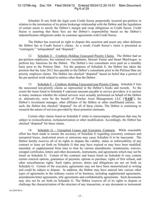 12-12796-reg     Doc 104      Filed 09/24/12 Entered 09/24/12 20:14:51           Main Document
                                                    Pg 6 of 29


                 Schedule D sets forth the legal costs Credit Suisse purportedly incurred pre-petition in
         relation to the termination of its prime brokerage relationship with the Debtor and the liquidation
         of certain assets to satisfy the Debtor’s margin and swap obligations to Credit Suisse. Credit
         Suisse is asserting that these fees are the Debtor’s responsibility based on the Debtor’s
         indemnification obligations under its customer agreements with Credit Suisse.

                The Debtor has reserved its right to dispute this assertion and assert any other defenses
         the Debtor has to Credit Suisse’s claims. As a result, Credit Suisse’s claim is presented as
         “contingent,” “unliquidated” and “disputed.”

                 12.     Schedule E – Creditors Holding Unsecured Priority Claims. The Debtor had no
         pre-petition employees, but retained two consultants, Stewart Turner and Stuart MacGregor, to
         perform key functions for the Debtor. The Debtor’s two consultants were paid on a monthly
         basis prior to the Petition Date. For the purposes of Schedule E, the Debtor has taken the
         position that the June 2012 fees payable to the Debtor’s consultants prior to the Petition Date are
         priority employee claims. The Debtor has checked “disputed” based on belief that a portion of
         the pre-petition work related to entities other than the Debtor.

                 13.     Schedule F – Creditors Holding Unsecured non-Priority Claims. Schedule F lists
         the unsecured non-priority claims as represented in the Debtor’s books and records. To the
         extent the items listed in Schedule F represent amounts payable to service providers, it is unclear
         in many instances whether the related services were actually performed on behalf of the Debtor
         or, alternatively, were for the benefit of Fletcher Asset Management, LLC (“FAM”), the
         Debtor’s investment manager, other affiliates of the Debtor or other unaffiliated entities. As
         such, the Debtor has checked “disputed” for all of these claims. The Debtor is continuing to
         research the nature of services provided by these potential claimants.

                 Certain other claims listed on Schedule F relate to intercompany obligations that may be
         subject to reclassification, recharacterization or other modification. Accordingly, the Debtor has
         checked “disputed” for these claims.

                 14.     Schedule G – Unexpired Leases and Executory Contracts. While reasonable
         effort has been made to ensure the accuracy of Schedule G regarding executory contracts and
         unexpired leases, inadvertent errors or omissions may cause Schedule G to be inaccurate. The
         Debtor hereby reserves all of its rights to dispute the validity, status or enforceability of any
         contract or lease set forth on Schedule G that may have expired or may have been modified,
         amended, or supplemented from time to time by various amendments, restatements, waivers,
         estoppel certificates, letters and other documents, instruments, and agreements which may not be
         listed on Schedule G. Certain of the contracts and leases listed on Schedule G may contain
         certain renewal options, guarantees of payment, options to purchase, rights of first refusal, and
         other miscellaneous rights. Such rights, powers, duties and obligations are not set forth on
         Schedule G. Certain of the executory agreements may not have been memorialized in writing
         and could be subject to dispute. In addition, the Debtor may have entered into various other
         types of agreements in the ordinary course of its business, including supplemental agreements,
         amendments/letter agreements, title agreements and confidentiality agreements. Such documents
         may also not be set forth on Schedule G. The Debtor reserves all of its rights to dispute or
         challenge the characterization of the structure of any transaction, or any document or instrument
01:12547781.9 

                                                        -5-
 