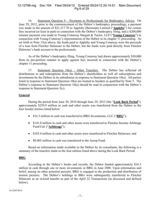 12-12796-reg      Doc 104     Filed 09/24/12 Entered 09/24/12 20:14:51           Main Document
                                                    Pg 8 of 29


                 16.    Statement Question 9 – Payments to Professionals for Bankruptcy Advice. On
         June 29, 2012, prior to the commencement of the Debtor’s bankruptcy proceedings, a payment
         was made in the amount of $21,317.70 to Appleby (Bermuda) Limited (“Appleby”) for certain
         fees incurred (at least in part) in connection with the Debtor’s bankruptcy filing, and a $200,000
         retainer payment was made to Young Conaway Stargatt & Taylor, LLP (“Young Conaway”) in
         connection with Young Conaway’s representation of the Debtor in its chapter 11 proceeding. As
         set forth in Note 15(a) above, the funds paid to Appleby and Young Conaway were the proceeds
         of a loan from Fletcher Delaware to the Debtor, but the funds were paid directly from Fletcher
         Delaware’s bank account to the professionals.

                As of the Debtor’s bankruptcy filing, Young Conaway had drawn approximately $30,000
         from its pre-petition retainer to apply against fees incurred in connection with the Debtor’s
         chapter 11 proceeding.

                  17.    Statement Question 10(a) – Other Transfers. The Debtor has reflected all
         distributions to and redemptions from the Debtor’s shareholders as well all subscriptions and
         investments by the Debtor in its subsidiaries in response to Statement Question 10(a). All parties
         listed in response to Statement Question 10(a) are treated as Insiders as qualified by Note 5. The
         Debtor’s response to Statement Question 10(a) should be read in conjunction with the Debtor’s
         response to Statement Question 3(c).

         General

                 During the period from June 30, 2010 through June 29, 2012 (the “Look Back Period”),
         approximately $259.9 million in cash and other assets was transferred from the Debtor to the
         four Insider entities listed below:

                    $16.3 million in cash was transferred to BRG Investments, LLC (“BRG”);

                    $141.0 million in cash and other assets were transferred to Fletcher Income Arbitrage
                     Fund Ltd. (“Arbitrage”);

                    $102.4 million in cash and other assets were transferred to Fletcher Delaware; and

                    $0.005 million in cash was transferred to the Aesop Fund.

              Based on information made available to the Debtor by its consultants, the following is a
         summary of the transfers made to the four entities listed above during the Look Back Period:

         BRG

                 According to the Debtor’s books and records, the Debtor funded approximately $16.3
         million in cash through one or more investments in BRG in June 2008. Upon information and
         belief, among its other potential pursuits, BRG is engaged in the production and distribution of
         motion pictures. The Debtor’s holdings in BRG were subsequently transferred to Fletcher
         Delaware as an in-kind transfer as part of the April 22 Transactions (as discussed and defined
         below).

01:12547781.9 

                                                        -7-
 