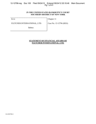 12-12796-reg   Doc 105   Filed 09/24/12 Entered 09/24/12 20:16:46   Main Document
                                               Pg 1 of 41


                         IN THE UNITED STATES BANKRUPTCY COURT
                             SOUTHERN DISTRICT OF NEW YORK

         In re:                                  Chapter 11

         FLETCHER INTERNATIONAL, LTD.            Case No. 12-12796 (REG)

                           Debtor.




                            STATEMENT OF FINANCIAL AFFAIRS OF
                              FLETCHER INTERNATIONAL, LTD.




01:12547781.9 
 