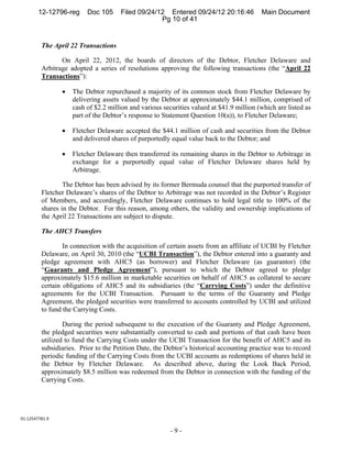 12-12796-reg      Doc 105     Filed 09/24/12 Entered 09/24/12 20:16:46            Main Document
                                                   Pg 10 of 41


         The April 22 Transactions

                On April 22, 2012, the boards of directors of the Debtor, Fletcher Delaware and
         Arbitrage adopted a series of resolutions approving the following transactions (the “April 22
         Transactions”):

                    The Debtor repurchased a majority of its common stock from Fletcher Delaware by
                     delivering assets valued by the Debtor at approximately $44.1 million, comprised of
                     cash of $2.2 million and various securities valued at $41.9 million (which are listed as
                     part of the Debtor’s response to Statement Question 10(a)), to Fletcher Delaware;

                    Fletcher Delaware accepted the $44.1 million of cash and securities from the Debtor
                     and delivered shares of purportedly equal value back to the Debtor; and

                    Fletcher Delaware then transferred its remaining shares in the Debtor to Arbitrage in
                     exchange for a purportedly equal value of Fletcher Delaware shares held by
                     Arbitrage.

                 The Debtor has been advised by its former Bermuda counsel that the purported transfer of
         Fletcher Delaware’s shares of the Debtor to Arbitrage was not recorded in the Debtor’s Register
         of Members, and accordingly, Fletcher Delaware continues to hold legal title to 100% of the
         shares in the Debtor. For this reason, among others, the validity and ownership implications of
         the April 22 Transactions are subject to dispute.

         The AHC5 Transfers

                 In connection with the acquisition of certain assets from an affiliate of UCBI by Fletcher
         Delaware, on April 30, 2010 (the “UCBI Transaction”), the Debtor entered into a guaranty and
         pledge agreement with AHC5 (as borrower) and Fletcher Delaware (as guarantor) (the
         “Guaranty and Pledge Agreement”), pursuant to which the Debtor agreed to pledge
         approximately $15.6 million in marketable securities on behalf of AHC5 as collateral to secure
         certain obligations of AHC5 and its subsidiaries (the “Carrying Costs”) under the definitive
         agreements for the UCBI Transaction. Pursuant to the terms of the Guaranty and Pledge
         Agreement, the pledged securities were transferred to accounts controlled by UCBI and utilized
         to fund the Carrying Costs.

                 During the period subsequent to the execution of the Guaranty and Pledge Agreement,
         the pledged securities were substantially converted to cash and portions of that cash have been
         utilized to fund the Carrying Costs under the UCBI Transaction for the benefit of AHC5 and its
         subsidiaries. Prior to the Petition Date, the Debtor’s historical accounting practice was to record
         periodic funding of the Carrying Costs from the UCBI accounts as redemptions of shares held in
         the Debtor by Fletcher Delaware. As described above, during the Look Back Period,
         approximately $8.5 million was redeemed from the Debtor in connection with the funding of the
         Carrying Costs.




01:12547781.9 

                                                         -9-
 