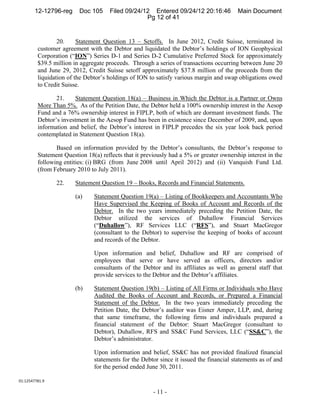 12-12796-reg     Doc 105     Filed 09/24/12 Entered 09/24/12 20:16:46            Main Document
                                                  Pg 12 of 41


                 20.     Statement Question 13 – Setoffs. In June 2012, Credit Suisse, terminated its
         customer agreement with the Debtor and liquidated the Debtor’s holdings of ION Geophysical
         Corporation (“ION”) Series D-1 and Series D-2 Cumulative Preferred Stock for approximately
         $39.5 million in aggregate proceeds. Through a series of transactions occurring between June 20
         and June 29, 2012, Credit Suisse setoff approximately $37.8 million of the proceeds from the
         liquidation of the Debtor’s holdings of ION to satisfy various margin and swap obligations owed
         to Credit Suisse.

                21.    Statement Question 18(a) – Business in Which the Debtor is a Partner or Owns
         More Than 5%. As of the Petition Date, the Debtor held a 100% ownership interest in the Aesop
         Fund and a 76% ownership interest in FIPLP, both of which are dormant investment funds. The
         Debtor’s investment in the Aesop Fund has been in existence since December of 2009, and, upon
         information and belief, the Debtor’s interest in FIPLP precedes the six year look back period
         contemplated in Statement Question 18(a).

                Based on information provided by the Debtor’s consultants, the Debtor’s response to
         Statement Question 18(a) reflects that it previously had a 5% or greater ownership interest in the
         following entities: (i) BRG (from June 2008 until April 2012) and (ii) Vanquish Fund Ltd.
         (from February 2010 to July 2011).

                 22.    Statement Question 19 – Books, Records and Financial Statements.

                        (a)    Statement Question 19(a) – Listing of Bookkeepers and Accountants Who
                               Have Supervised the Keeping of Books of Account and Records of the
                               Debtor. In the two years immediately preceding the Petition Date, the
                               Debtor utilized the services of Duhallow Financial Services
                               (“Duhallow”), RF Services LLC (“RFS”), and Stuart MacGregor
                               (consultant to the Debtor) to supervise the keeping of books of account
                               and records of the Debtor.

                               Upon information and belief, Duhallow and RF are comprised of
                               employees that serve or have served as officers, directors and/or
                               consultants of the Debtor and its affiliates as well as general staff that
                               provide services to the Debtor and the Debtor’s affiliates.

                        (b)    Statement Question 19(b) – Listing of All Firms or Individuals who Have
                               Audited the Books of Account and Records, or Prepared a Financial
                               Statement of the Debtor. In the two years immediately preceding the
                               Petition Date, the Debtor’s auditor was Eisner Amper, LLP, and, during
                               that same timeframe, the following firms and individuals prepared a
                               financial statement of the Debtor: Stuart MacGregor (consultant to
                               Debtor), Duhallow, RFS and SS&C Fund Services, LLC (“SS&C”), the
                               Debtor’s administrator.

                               Upon information and belief, SS&C has not provided finalized financial
                               statements for the Debtor since it issued the financial statements as of and
                               for the period ended June 30, 2011.

01:12547781.9 

                                                       - 11 -
 