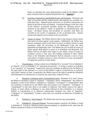12-12796-reg      Doc 105     Filed 09/24/12 Entered 09/24/12 20:16:46            Main Document
                                                    Pg 4 of 41


                                based on estimated fair value determinations made by the Debtor’s third
                                party valuation advisor, Quantal International, Inc. (“Quantal”).

                        (d)     Securities Transactions and Related Income and Expenses. Purchases and
                                sales of securities and the related income and expenses are recorded on a
                                trade-date basis. Realized gains and losses on securities transactions are
                                based on the first-in-first-out method. Unrealized changes in the fair value
                                of the Debtor’s investment portfolio during the reporting period are
                                reflected in the Debtor’s results of operations as unrealized gains and
                                losses. Dividend income and dividends on securities sold short are
                                recorded in the results of operations on the ex-dividend date. Interest
                                income and expenses are recorded on the accrual basis.

                        (e)     Causes of Action. The Debtor believes that it may possess certain claims
                                and causes of action against various parties. Additionally, the Debtor may
                                possess contingent claims in the form of various avoidance actions it could
                                commence under the provisions of the Bankruptcy Code and other
                                applicable non-bankruptcy laws. The Debtor has not set forth all causes of
                                action against third parties as assets in its Schedules and Statement. The
                                Debtor reserves all rights with respect to any claims, causes of action or
                                avoidance actions it may have and nothing contained in these Global
                                Notes or the Schedules and Statement shall be deemed a waiver of any
                                such claims, avoidance actions or causes of action or in any way prejudice
                                or impair the assertion of such claims.

                 7.      Classifications. Listing a claim (a) on Schedule D as “secured,” (b) on Schedule E
         as “priority” or (c) on Schedule F as “unsecured non-priority,” or listing a contract on Schedule
         G as “executory” or “unexpired,” respectively, does not constitute an admission by the Debtor of
         the legal rights of the claimant, or a waiver of the Debtor’s right to re-characterize or reclassify
         such claim, contract or lease. In particular, the Debtor reserves the right to amend the Schedules
         and Statement to re-characterize or reclassify any such claim, contract or lease.

                  8.    Disputed, Contingent and/or Unliquidated Claims. Schedules D, E and F permit
         the Debtor to designate a claim as “disputed,” “contingent” and/or “unliquidated.” Any failure to
         designate a claim on the Debtor’s Schedules as “disputed,” “contingent” or “unliquidated” does
         not constitute an admission by the Debtor that such amount is not “disputed,” “contingent” or
         “unliquidated” or that such claim is not subject to objection. The Debtor reserves the right to
         dispute, or assert offsets or defenses to, any claim reflected on these Schedules as to amount,
         liability or classification or to otherwise subsequently designate any claim as “disputed,”
         “contingent” or “unliquidated.” Listing a claim does not constitute an admission of liability by
         the Debtor.

                 9.     Schedule A - Real Property. The Debtor does not own any real property.

                10.     Schedule B - Personal Property. Personal property owned by the Debtor is listed
         in Schedule B. Except as otherwise noted, personal property is scheduled at the value that the
         Debtor carried on its books as of the Petition Date.

01:12547781.9 

                                                        -3-
 