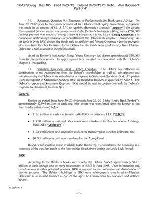 12-12796-reg      Doc 105     Filed 09/24/12 Entered 09/24/12 20:16:46           Main Document
                                                    Pg 8 of 41


                 16.    Statement Question 9 – Payments to Professionals for Bankruptcy Advice. On
         June 29, 2012, prior to the commencement of the Debtor’s bankruptcy proceedings, a payment
         was made in the amount of $21,317.70 to Appleby (Bermuda) Limited (“Appleby”) for certain
         fees incurred (at least in part) in connection with the Debtor’s bankruptcy filing, and a $200,000
         retainer payment was made to Young Conaway Stargatt & Taylor, LLP (“Young Conaway”) in
         connection with Young Conaway’s representation of the Debtor in its chapter 11 proceeding. As
         set forth in Note 15(a) above, the funds paid to Appleby and Young Conaway were the proceeds
         of a loan from Fletcher Delaware to the Debtor, but the funds were paid directly from Fletcher
         Delaware’s bank account to the professionals.

                As of the Debtor’s bankruptcy filing, Young Conaway had drawn approximately $30,000
         from its pre-petition retainer to apply against fees incurred in connection with the Debtor’s
         chapter 11 proceeding.

                  17.    Statement Question 10(a) – Other Transfers. The Debtor has reflected all
         distributions to and redemptions from the Debtor’s shareholders as well all subscriptions and
         investments by the Debtor in its subsidiaries in response to Statement Question 10(a). All parties
         listed in response to Statement Question 10(a) are treated as Insiders as qualified by Note 5. The
         Debtor’s response to Statement Question 10(a) should be read in conjunction with the Debtor’s
         response to Statement Question 3(c).

         General

                 During the period from June 30, 2010 through June 29, 2012 (the “Look Back Period”),
         approximately $259.9 million in cash and other assets was transferred from the Debtor to the
         four Insider entities listed below:

                    $16.3 million in cash was transferred to BRG Investments, LLC (“BRG”);

                    $141.0 million in cash and other assets were transferred to Fletcher Income Arbitrage
                     Fund Ltd. (“Arbitrage”);

                    $102.4 million in cash and other assets were transferred to Fletcher Delaware; and

                    $0.005 million in cash was transferred to the Aesop Fund.

              Based on information made available to the Debtor by its consultants, the following is a
         summary of the transfers made to the four entities listed above during the Look Back Period:

         BRG

                 According to the Debtor’s books and records, the Debtor funded approximately $16.3
         million in cash through one or more investments in BRG in June 2008. Upon information and
         belief, among its other potential pursuits, BRG is engaged in the production and distribution of
         motion pictures. The Debtor’s holdings in BRG were subsequently transferred to Fletcher
         Delaware as an in-kind transfer as part of the April 22 Transactions (as discussed and defined
         below).

01:12547781.9 

                                                        -7-
 
