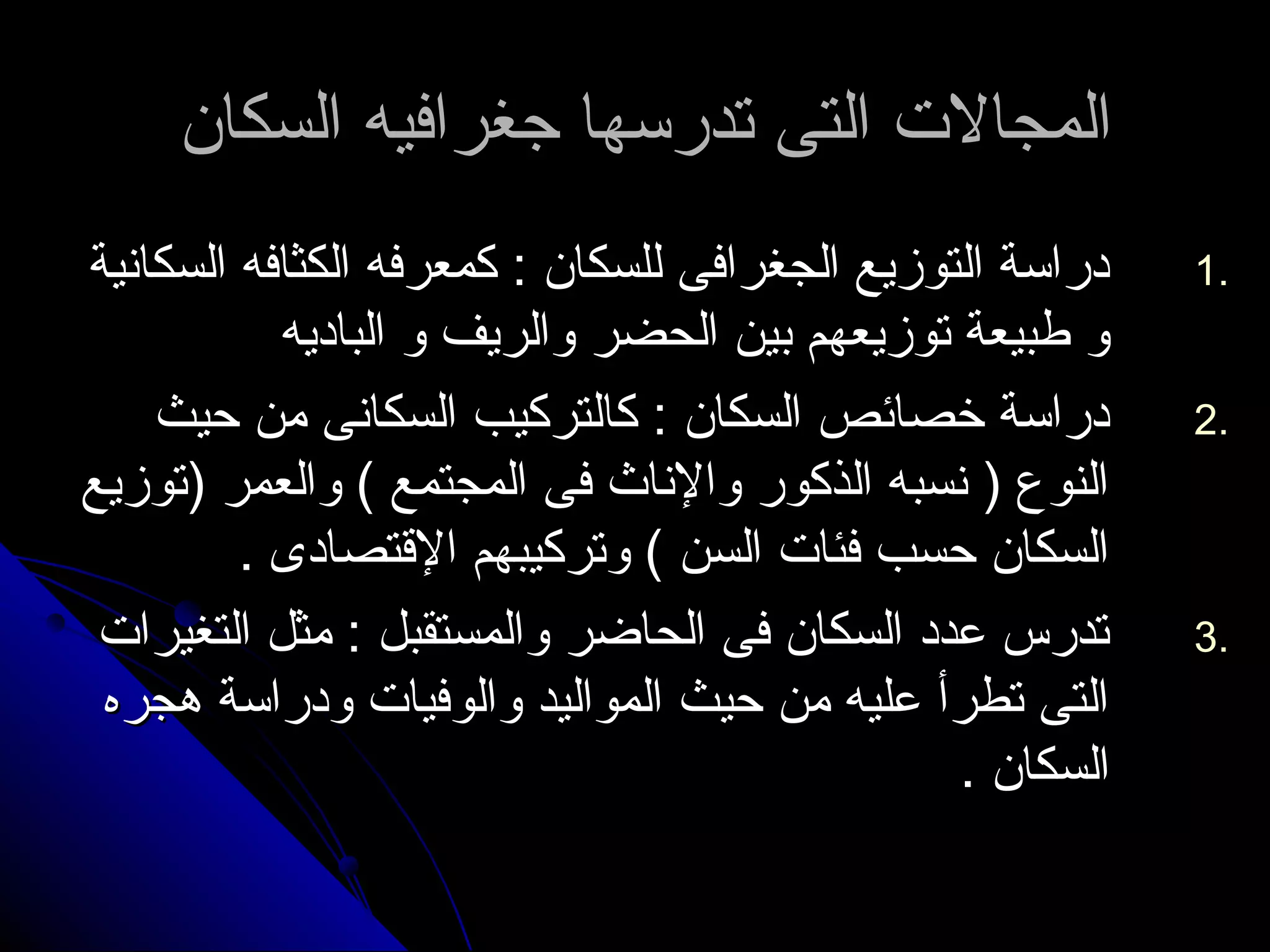 االلممججااللت ت  االلتتىى تتددررسسههاا ججغغررااففييهه االلسسككاانن 
11 ددررااسسةة االلتتووززييعع االلججغغررااففىى للللسسككاانن :: ككممععررففهه االلككثثااففهه االلسسككااننييةة .. 
وو ططببييععةة تتووززييععههمم ببيينن االلححضضرر ووااللررييفف وو االلببااددييهه 
22 ددررااسسةة خخصصاائئصص االلسسككاانن :: ككااللتتررككييبب االلسسككااننىى ممنن ححييثث .. 
االلننووعع (( ننسسببهه االلذذككوورر ووااللننااثث ففىى االلممججتتممعع )) ووااللععممرر ((تتووززييعع 
االلسسككاانن ححسسبب ففئئاات ت  االلسسنن )) ووتتررككييببههمم االلقتقتتتصصااددىى .. 
33 تتددررسس ععدددد االلسسككاانن ففىى االلححااضضرر ووااللممسستتققببلل :: ممثثلل االلتتغغييرراات ت  .. 
االلتتىى تتططررأأ ععللييهه ممنن ححييثث االلممووااللييدد ووااللووففيياات ت  ووددررااسسةة ههججررهه 
االلسسككاانن .. 
 