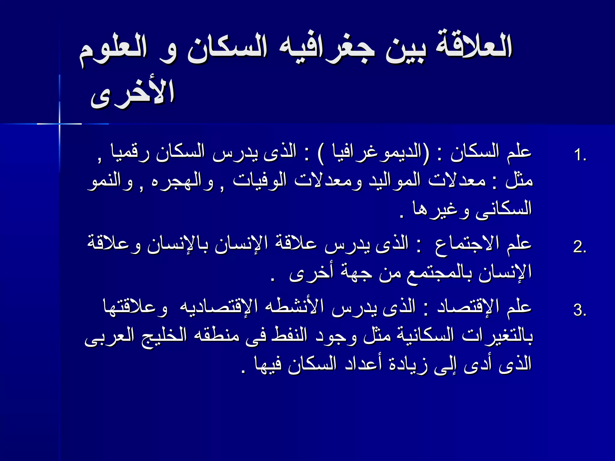 االلععللقةقةةة ببيينن ججغغررااففييهه االلسسككاانن وو االلععللوومم 
االلخرخرررىى 
11 ععللمم االلسسككاانن :: ((االلددييممووغغررااففيياا )) :: االلذذىى ييددررسس االلسسككاانن ررقتقتمميياا ,, .. 
ممثثلل :: ممععددللت ت  االلممووااللييدد ووممععددللت ت  االلووففيياات ت  ,, ووااللههججررهه ,, ووااللننمموو 
االلسسككااننىى ووغغييررههاا .. 
22 ععللمم االلججتتممااعع :: االلذذىى ييددررسس ععللقتقتةة االلننسساانن ببااللننسساانن ووععللقتقتةة .. 
االلننسساانن ببااللممججتتممعع ممنن ججههةة أأخخررىى .. 
33 ععللمم االلقتقتتتصصاادد :: االلذذىى ييددررسس االلننششططهه االلقتقتتتصصااددييهه ووععللقتقتتتههاا .. 
ببااللتتغغييرراات ت  االلسسككااننييةة ممثثلل ووججوودد االلننففطط ففىى ممننططققهه االلخخللييجج االلععررببىى 
االلذذىى أأددىى إإللىى ززييااددةة أأععدداادد االلسسككاانن ففييههاا .. 
 