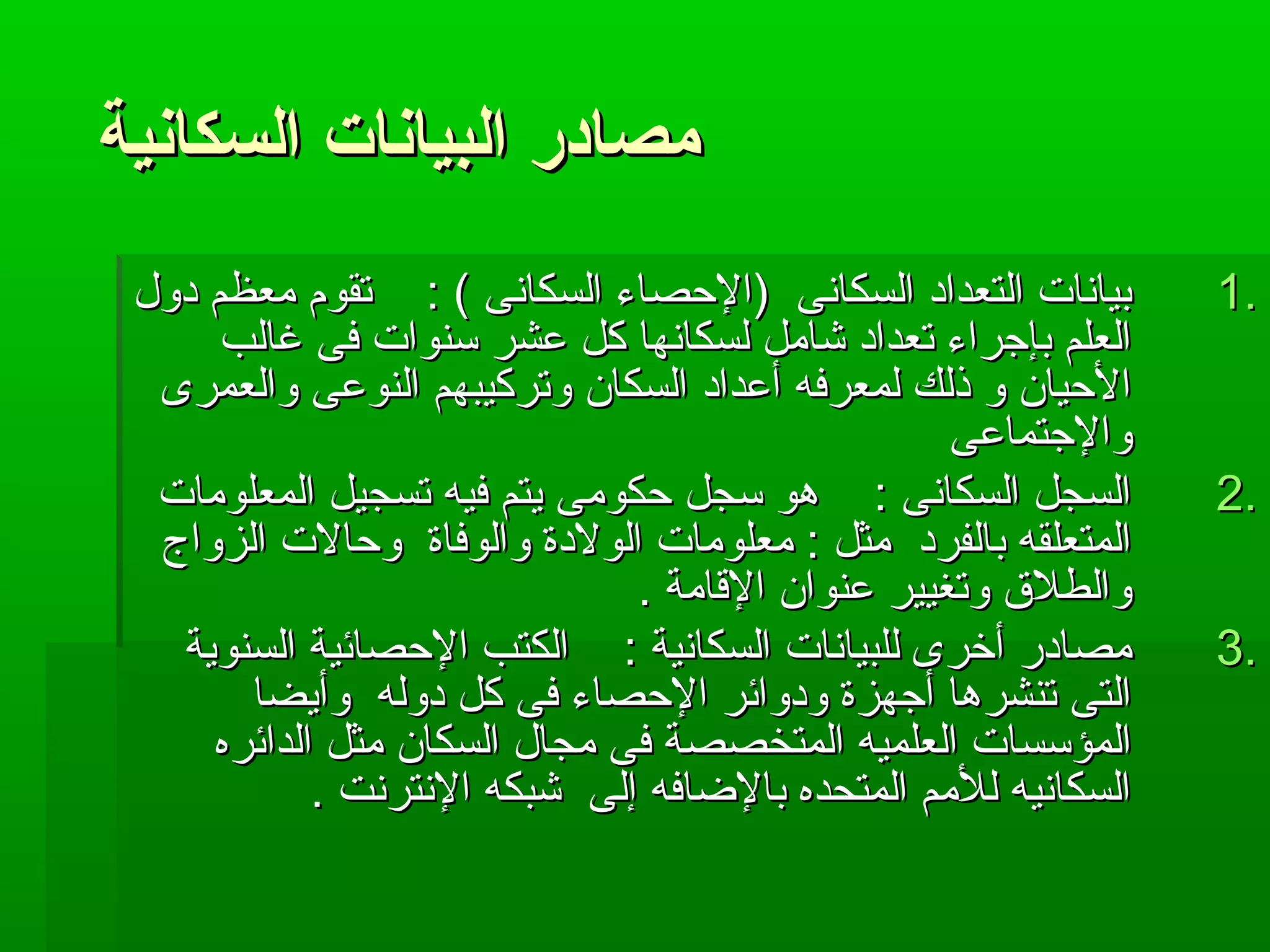 ممصصااددرر االلببييااننااتت االلسسككااننييةة 
11 ببييااننااتت االلتتععدداادد االلسسككااننىى ((االلحصحصصصااءء االلسسككااننىى )) :: تتققوومم ممععظظمم ددوولل .. 
االلععللمم ببإإججررااءء تتععدداادد ششاامملل للسسككااننههاا ككلل ععششرر سسننووااتت ففىى غغااللبب 
االلحصحصيياانن وو ذذللكك للممععررففهه أأععدداادد االلسسككاانن ووتتررككييببههمم االلننووععىى ووااللععممررىى 
ووااللججتتممااععىى 
22 االلسسججلل االلسسككااننىى :: ههوو سسججلل حصحصككووممىى ييتتمم ففييهه تتسسججييلل االلممععللووممااتت .. 
االلممتتععللققهه ببااللففرردد ممثثلل :: ممععللووممااتت االلووللددةة ووااللووففااةة ووحصحصااللتت االلززووااجج 
ووااللططللق ق  ووتتغغييييرر ععننوواانن االلقاقاااممةة .. 
33 ممصصااددرر أأخخررىى للللببييااننااتت االلسسككااننييةة :: االلككتتبب االلحصحصصصاائئييةة االلسسننووييةة .. 
االلتتىى تتننششررههاا أأججههززةة ووددوواائئرر االلحصحصصصااءء ففىى ككلل ددووللهه ووأأييضضاا 
االلممؤؤسسسسااتت االلععللممييهه االلممتتخخصصصصةة ففىى ممججاالل االلسسككاانن ممثثلل االلدداائئررهه 
االلسسككااننييهه للللمممم االلممتتححددهه ببااللضاضاااففهه إإللىى ششببككهه االلننتتررننتت .. 
 