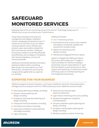 AUREON.COM
SAFEGUARD
MONITORED SERVICES
Deploying state-of-the-art monitoring services from Aureon™ Technology protects your IT
infrastructure so you can enhance your IT performance.
Using industry-leading monitoring and
management technologies, SafeGuard
monitors designated components of your IT
infrastructure, 24/7/365, so you can deliver
amazing customer service, develop new
products, open new markets and perform
other core business activities. SafeGuard
ensures your systems are working efficiently
and effectively, and are always in compliance
with required regulatory, security and
industry standards.
SafeGuard consistently identifies and repairs
potential problems before something
goes wrong. If an issue requires our staff
intervention, standard time and materials
charges will be applied after you approve
our estimate.
1
SafeGuard includes
2
:
24 x 7 monitoring services.
Automated services to ensure your network
and systems are patched, updated and
secured from outside threats.
Options for data backup and
disaster recovery.
Monthly technology performance reports.
Systems managed with SafeGuard require
less service, which keeps your IT budget in
check and allows for maximum employee
productivity. If you’re responsible for IT, you’ll
love the freedom to work worry-free on other
projects that expand your IT performance while
still having access to monthly reporting and
technology planning sessions.
Data backup planning and design consulting.
Disaster recovery planning and
design consulting.
Emergency mode operation planning and
design consulting.
Testing and revision procedures consulting.
Termination procedures consulting.
Login policy compliance review, planning
and design consulting.
Login monitoring.
EXPERTISE FOR YOUR BUSINESS
Guest account and auto-logon
exposure assessment.
Logon failure monitoring and success auditing.
Password management, compliance
and identification.
Intrusion prevention system planning and
design consulting.
Encryption and decryption planning and
design consulting.
Monthly compliance metrics monitoring.
SafeGuard supports financial institutions, card issuers, healthcare and senior living organizations,
and legal and accounting firms with PCI, HIPAA and privacy issues. Additional services include:
 