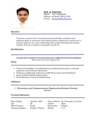 REX Q. REFUGIA
Mobile : +971 506029239
Address: Al Satwa, Dubai UAE
E-mail : kramxer08@yahoo.com
Objective :
To pursue a career that is requiring strong leadership, analytical and
technical skills in electronics and communication engineering. And to have a
job that improves my social relationship with people through good working
relation with my co-workers and people around me.
Qualifications :
BACHELOR OF SCIENCE IN ELECTRONICS AND COMMUNICATION ENGINEERING
Saint Louis University, Baguio City
Skills :
 Technical knowledge in troubleshooting multifunctional copiers, overhead
projectors and electronic whiteboard.
 Proficient in Microsoft Applications (MS Word, Excel and PowerPoint)
 Basic CadSoft EAGLE programming
 Basic Electronic Circuit troubleshooting
Affiliation:
 Electronics and Communications Engineering Student’s Society
Member
Personal Information :
Date of Birth : April 08, 1986 Place of Birth : Sn. Fernando, La Union
Age : 29 Gender : Male
Marital Status : Single Nationality : Filipino
Language Spoken : English, Filipino Height : 5’11”
 