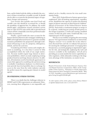 THE JOURNAL OF STRUCTURED FINANCE 55FALL 2015
liens, and be linked with the ability to identify the exis-
tence of those second liens via public records. It should
also be able to account for the potential impact of regu-
latory changes and moratoria.
Loss severity that includes state-level fixed and
variable costs also should be accounted for, as should
the possibility of appraisal bias. In addition, the model
should apply a distribution around calculated current
loan-to-value (CLTV) ratio and be able to provide broad
context of how comparable assets have performed under
similar circumstances.
Finally, a good model also must account for the
human element inherent to the mortgages underlying an
MBS and weigh behavioral factors to generate monthly
transition probabilities for prepayment (through tradi-
tional refinancing or sale of a property), delinquency,
default, and loss for each loan.
Considering all of these various and complex ele-
ments in modeling, it is clear that it cannot be fully
accomplished within the walls of any single institu-
tion. Accurate models require large datasets to deter-
mine probabilities, which can make employing existing
products based on such large datasets attractive. In addi-
tion, all institutions need to benchmark against peers to
ensure their approach to modeling risk and stress testing
is workable. Contributory databases—to which institu-
tions provide loan-level portfolio data in exchange for
access to the same from the wider industry—provide
the perfect means for acquiring peer datasets to model
against.
DE-STRESSING STRESS TESTING
There is no doubt that the challenges inherent in
DFAST and CCAR requirements are substantial. How-
ever, meeting these obligations is not impossible and
indeed can be a healthy exercise for even small com-
munity banks.
Since 2012, Federal Reserve System agencies have
emphasized “that all banking organizations, regardless
of size, should have the capacity to analyze the potential
impact of adverse outcomes on their financial condition”
(Board of Governors of the Federal Reserve System
[2012]). Particularly as institutions prepare to merge or
be acquired, conducting pre-testing of both parties to
the merger/acquisition, as well as pre-testing a modeled
version of what the joint entity would look like, is an
important part of risk management.
The key to successfully navigating the stress testing
process—be it government mandated or an internal due
diligence exercise—is to consider the six key observa-
tions discussed here and rely on industry best practices
for meeting the challenges presented. Leveraging these
best practices, accurately gauging an organization’s appe-
tite for risk, and strategically employing the tools and
resources available in the marketplace will all aid in
providing an accurate number for reserve capital that sat-
isfies regulators, while ultimately working to the long-
term advantage of the institution, no matter its size.
REFERENCES
Board of Governors of the Federal Reserve System, Fed-
eral Deposit Insurance Corporation, Office of the Comp-
troller of the Currency. “Statement to Clarify Supervisory
Expectations for Stress Testing by Community Banks.” May
14, 2012. Available at www.federalreserve.gov/newsevents/
press/bcreg/bcreg20120514b1.pdf.
To order reprints of this article, please contact Dewey Palmieri
at dpalmieri@iijournals.com or 212-224-3675.
JSF-LEE.indd 55JSF-LEE.indd 55 10/19/15 3:58:54 PM10/19/15 3:58:54 PM
TheJournalofStructuredFinance2015.21.3:51-55.Downloadedfromwww.iijournals.combyLarryLeeon11/06/15.
Itisillegaltomakeunauthorizedcopiesofthisarticle,forwardtoanunauthorizeduserortopostelectronicallywithoutPublisherpermission.
 