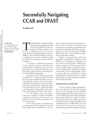 THE JOURNAL OF STRUCTURED FINANCE 51FALL 2015
Successfully Navigating
CCAR and DFAST
LARRY LEE
LARRY LEE
is a capital markets strat-
egist at Black Knight
Financial Services Data &
Analytics in Irvine, CA.
larry.lee@bkfs.com
T
he Federal Reserve Board’s (FRB)
complementary Dodd–Frank Act
stress testing (DFAST) and Com-
prehensive Capital Analysis and
Review (CCAR) exercises are meant to
assess whether large bank holding companies
(BHCs)—those with $50 billion or more in
consolidated assets—have sufficient capital
to absorb losses through stressed economic
conditions.
In addition, Dodd–Frank requires
annual, company-run stress testing for insti-
tutions whose consolidated assets are at least
$10 billion but which still fall below the
$50 billion threshold that would mandate
CCAR/DFAST participation.
Regardless of on which side of that
dividing line an institution finds itself, the
process can be complex and often onerous. It
can pull bank executives away from mission-
critical business objectives and instead thrust
them into months of data compilation, dispa-
rate calculation processes, report generation
and submission, and potentially tense meet-
ings with regulators. It is also a fact of life.
It is no surprise that in the finan-
cial services industry, CCAR and DFAST
requirements have proven to be a source of
frustration, but they have also proven to be
one of innovation.
Stress testing proves to regulators that
an institution is well equipped—in terms of
both capital reserves and processes—to deal
with a variety of financial and regulatory sce-
narios. At the same time, the measures used
to demonstrate compliance to regulators also
provide the institution itself with a compre-
hensive view of its own financial well-being,
allowing for better risk management, plan-
ning, and decision making.
Today, even organizations below the
$10 billion threshold for compliance with
DFAST are recognizing the importance of
stress testing and frequently completing it
without a statutory mandate as part of readi-
ness for possible merger or acquisition oppor-
tunities. Although the challenges presented
are real, they are not insurmountable—given
a strategic plan for successful stress testing
that emphasizes industry best practices and is
supported by the right quantitative analytics
and reporting resources.
A HIGH LEVEL OVERVIEW
The aim of both CCAR and DFAST is
clear: to ensure that in the event of a potential
financial crisis, damage does not snowball
and spread throughout the wider economy as
a result of BHCs and other financial institu-
tions having insufficient capital on hand to
continue operations and weather the crisis. In
the initial round of testing, only BHCs with
consolidated assets of $50 billion or more
were required to demonstrate robust, for-
ward-looking capital-planning processes that
JSF-LEE.indd 51JSF-LEE.indd 51 10/19/15 3:58:54 PM10/19/15 3:58:54 PM
TheJournalofStructuredFinance2015.21.3:51-55.Downloadedfromwww.iijournals.combyLarryLeeon11/06/15.
Itisillegaltomakeunauthorizedcopiesofthisarticle,forwardtoanunauthorizeduserortopostelectronicallywithoutPublisherpermission.
 