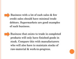 Business with a lot of cash sales & few  credit sales should have minimal trade debtors. Supermarkets are good examples  of such business.  Business that exists to trade in completed  products will only have finished goods in  stock. Compare this with manufacturers  who will also have to maintain stocks of  raw-material & work-in-progress.  