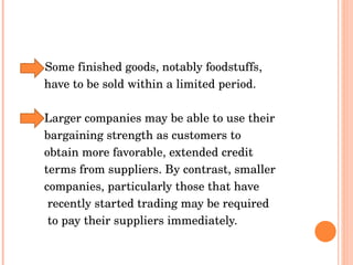 Some finished goods, notably foodstuffs,  have to be sold within a limited period.  Larger companies may be able to use their  bargaining strength as customers to  obtain more favorable, extended credit  terms from suppliers. By contrast, smaller  companies, particularly those that have  recently started trading may be required  to pay their suppliers immediately. 