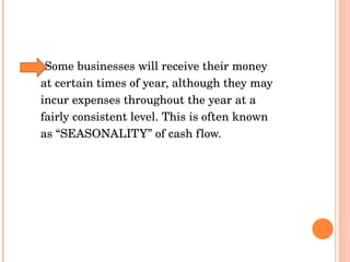 Some businesses will receive their money  at certain times of year, although they may  incur expenses throughout the year at a  fairly consistent level. This is often known  as “SEASONALITY” of cash flow.  