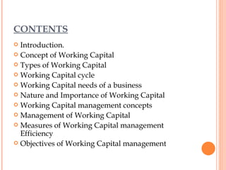 CONTENTS Introduction. Concept of Working Capital Types of Working Capital Working Capital cycle Working Capital needs of a business Nature and Importance of Working Capital Working Capital management concepts Management of Working Capital Measures of Working Capital management Efficiency Objectives of Working Capital management 