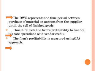 The DWC represents the time period between purchase of material on account from the supplier untill the sell of finished goods.  Thus it reflects the firm’s profitability to finance it’s core operations with vendor credit.  The firm’s profitability is measured using(IA) approach. 
