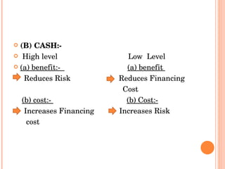 (B) CASH:-  High level   Low  Level  (a) benefit:-  (a) benefit  Reduces Risk  Reduces Financing  Cost  (b) cost:-  (b) Cost:- Increases Financing  Increases Risk  cost 