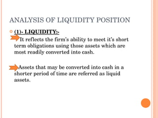(1)- LIQUIDITY:- It reflects the firm’s ability to meet it’s short term obligations using those assets which are most readily converted into cash.  Assets that may be converted into cash in a shorter period of time are referred as liquid assets. ANALYSIS OF LIQUIDITY POSITION 