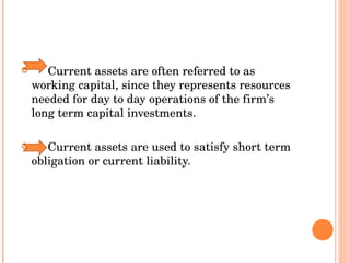 Current assets are often referred to as  working capital, since they represents resources needed for day to day operations of the firm’s long term capital investments. Current assets are used to satisfy short term obligation or current liability. 