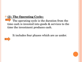 (2)- The Operating Cycle:-   The operating cycle is the duration from the time cash is invested into goods & services to the time the investment produces cash. It includes four phases which are as under. 