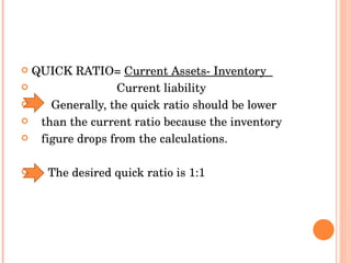QUICK RATIO=  Current Assets- Inventory  Current liability  Generally, the quick ratio should be lower than the current ratio because the inventory figure drops from the calculations. The desired quick ratio is 1:1 