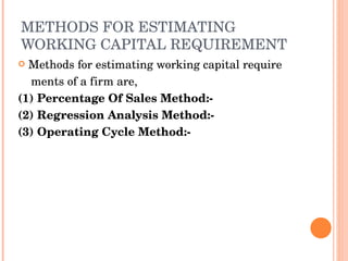 METHODS FOR ESTIMATING WORKING CAPITAL REQUIREMENT Methods for estimating working capital require  ments of a firm are,  (1) Percentage Of Sales Method:-  (2) Regression Analysis Method:-  (3) Operating Cycle Method:- 