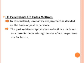 (1) Percentage Of  Sales Method:-   In this method, level of w.c requirement is decided  on the basis of past experience.  The past relationship between sales & w.c. is taken  as a base for determining the size of w.c. requireme nts for future.  