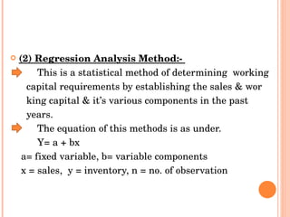 (2) Regression Analysis Method:-  This is a statistical method of determining  working  capital requirements by establishing the sales & wor  king capital & it’s various components in the past  years.  The equation of this methods is as under.  Y= a + bx  a= fixed variable, b= variable components  x = sales,  y = inventory, n = no. of observation  